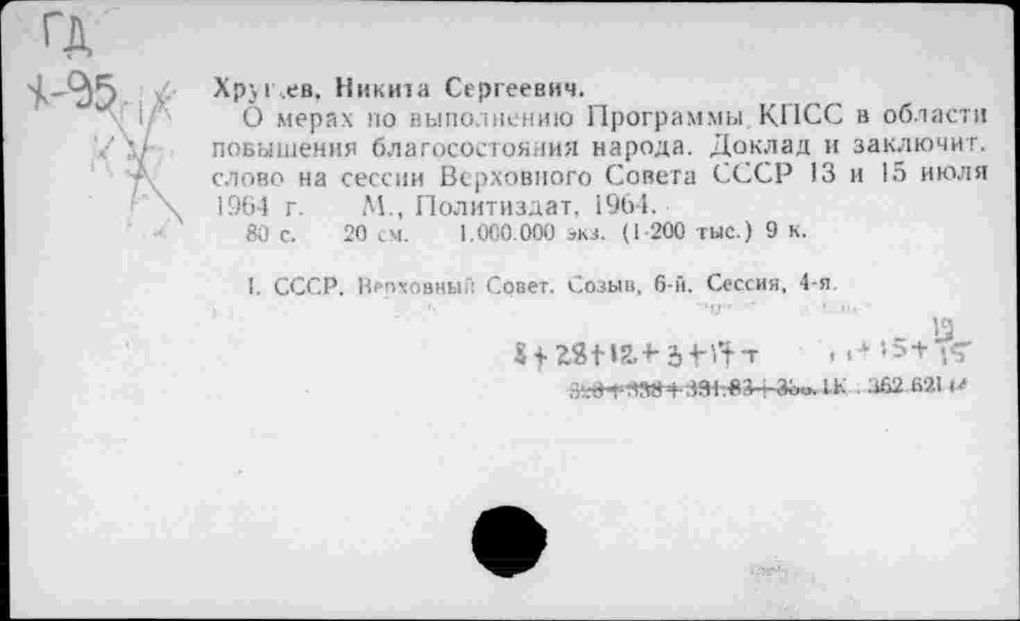 ﻿Xpjr.ee, Никита Сергеевич.
О мерах по выполнению Программы КПСС в области повышения благосостояния народа. Доклад и заключит, слово на сессии Верховного Совета СССР 13 и 15 июля 1964 г. М., Политиздат, 1964.
80 с. 20 см. 1.000.000 экз. (1 200 тыс.) 9 к.
I. СССР. Врпховный Совет. Созыв, 6-й. Сессия, 4-я.
_ 13
I4- >>+рГ
2>К|т
■■ 362-Й21